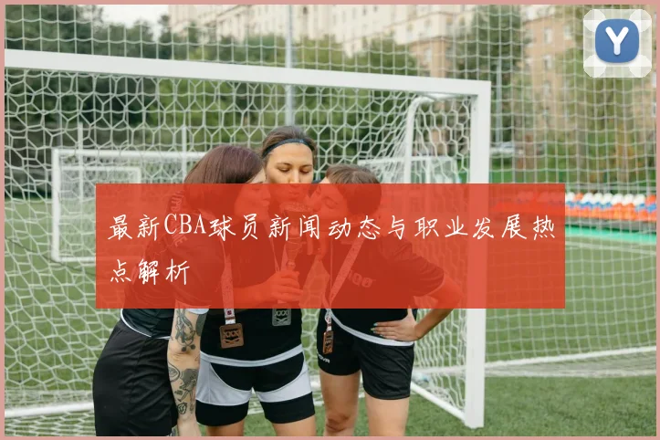 最新CBA球员新闻动态与职业发展热点解析
