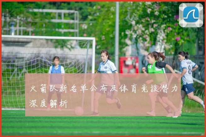 火箭队新名单公布及体育竞技潜力深度解析