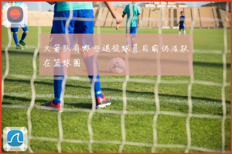 火箭队有哪些退役球员目前仍活跃在篮球圈