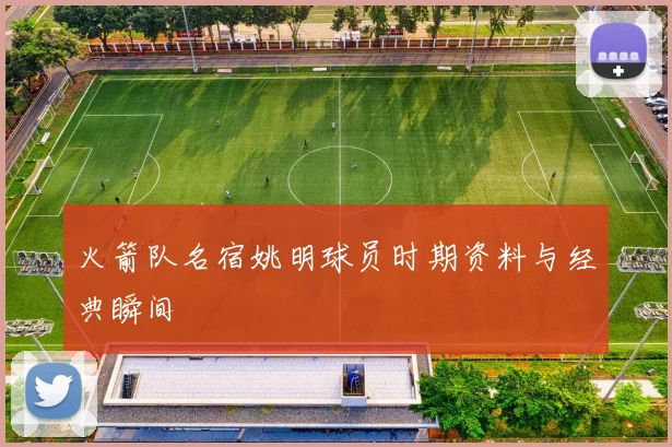 火箭队名宿姚明球员时期资料与经典瞬间